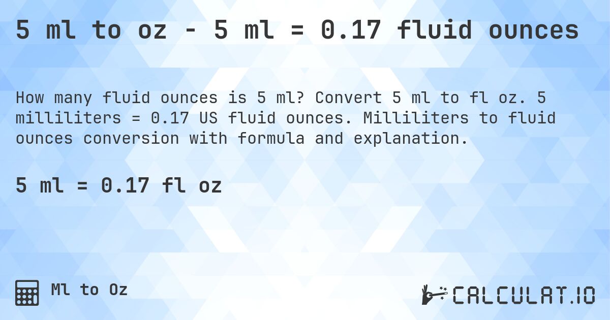 5 ml to oz - 5 ml = 0.17 fluid ounces. Convert 5 ml to fl oz. 5 milliliters = 0.17 US fluid ounces. Milliliters to fluid ounces conversion with formula and explanation.