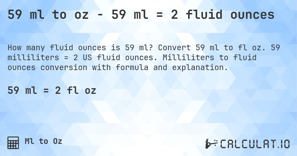 59 ml to oz - 59 ml = 2 fluid ounces. Convert 59 ml to fl oz. 59 milliliters = 2 US fluid ounces. Milliliters to fluid ounces conversion with formula and explanation.