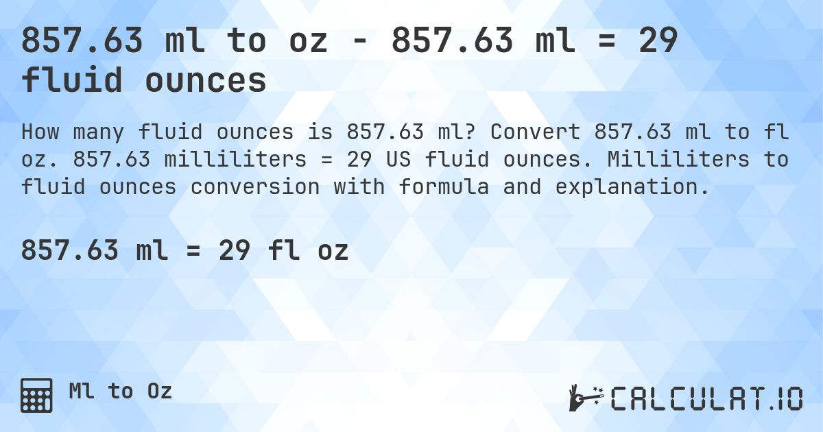 857.63 ml to oz - 857.63 ml = 29 fluid ounces. Convert 857.63 ml to fl oz. 857.63 milliliters = 29 US fluid ounces. Milliliters to fluid ounces conversion with formula and explanation.