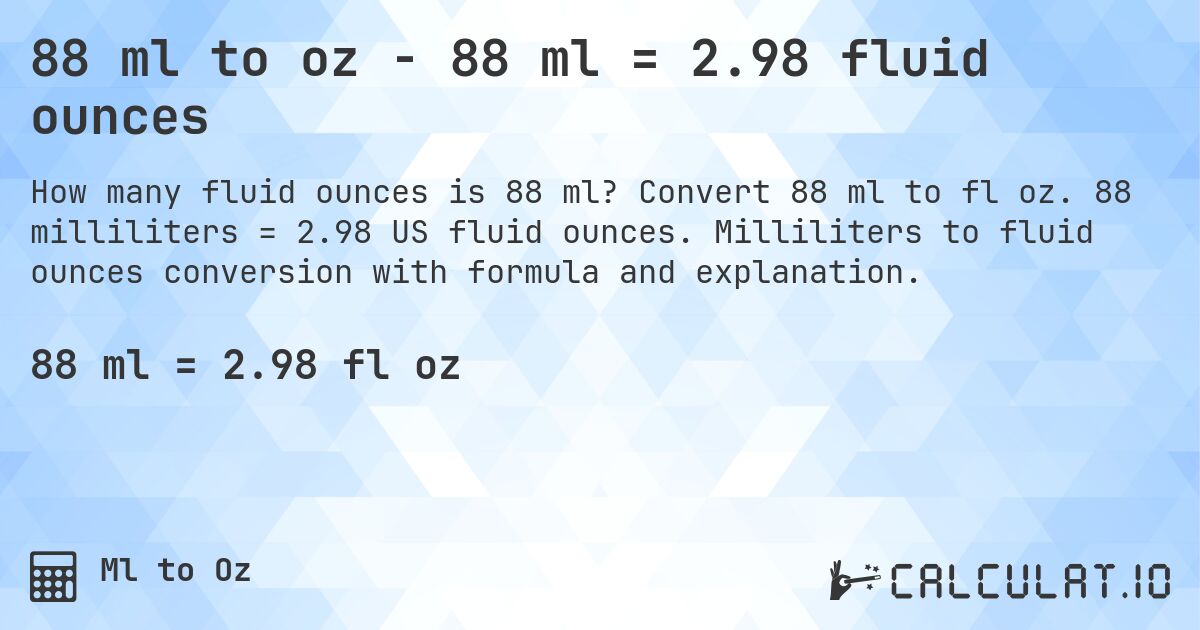 88 ml to oz - 88 ml = 2.98 fluid ounces. Convert 88 ml to fl oz. 88 milliliters = 2.98 US fluid ounces. Milliliters to fluid ounces conversion with formula and explanation.
