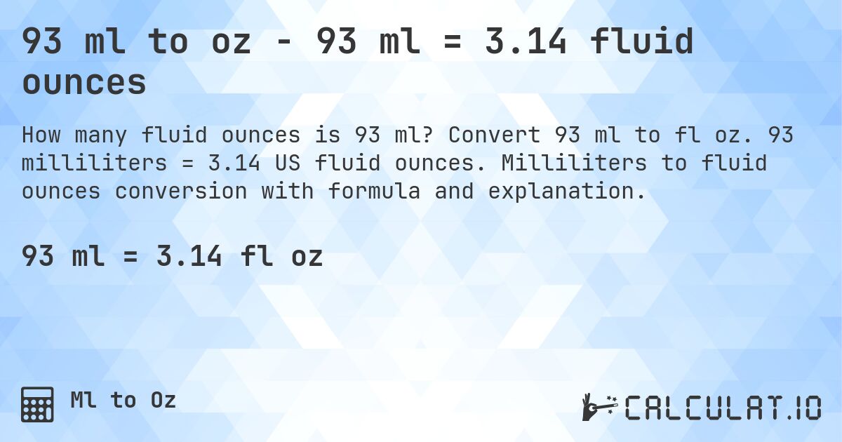 93 ml to oz - 93 ml = 3.14 fluid ounces. Convert 93 ml to fl oz. 93 milliliters = 3.14 US fluid ounces. Milliliters to fluid ounces conversion with formula and explanation.