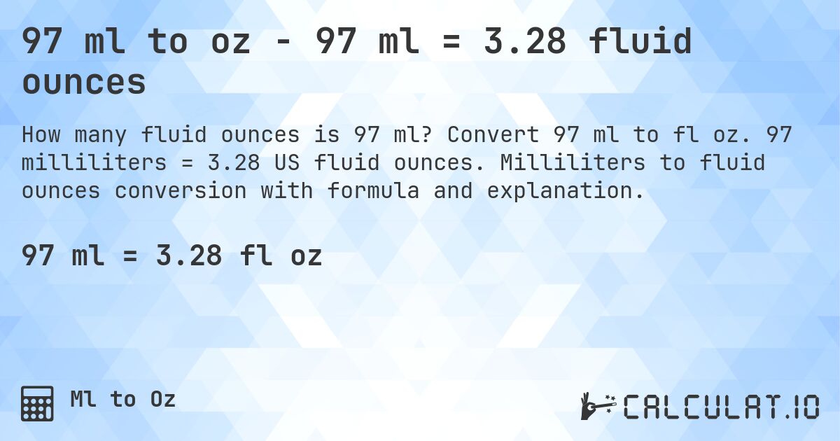 97 ml to oz - 97 ml = 3.28 fluid ounces. Convert 97 ml to fl oz. 97 milliliters = 3.28 US fluid ounces. Milliliters to fluid ounces conversion with formula and explanation.