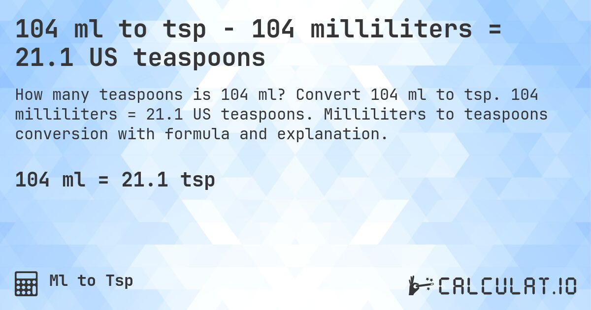 104 ml to tsp - 104 milliliters = 21.1 US teaspoons. Convert 104 ml to tsp. 104 milliliters = 21.1 US teaspoons. Milliliters to teaspoons conversion with formula and explanation.
