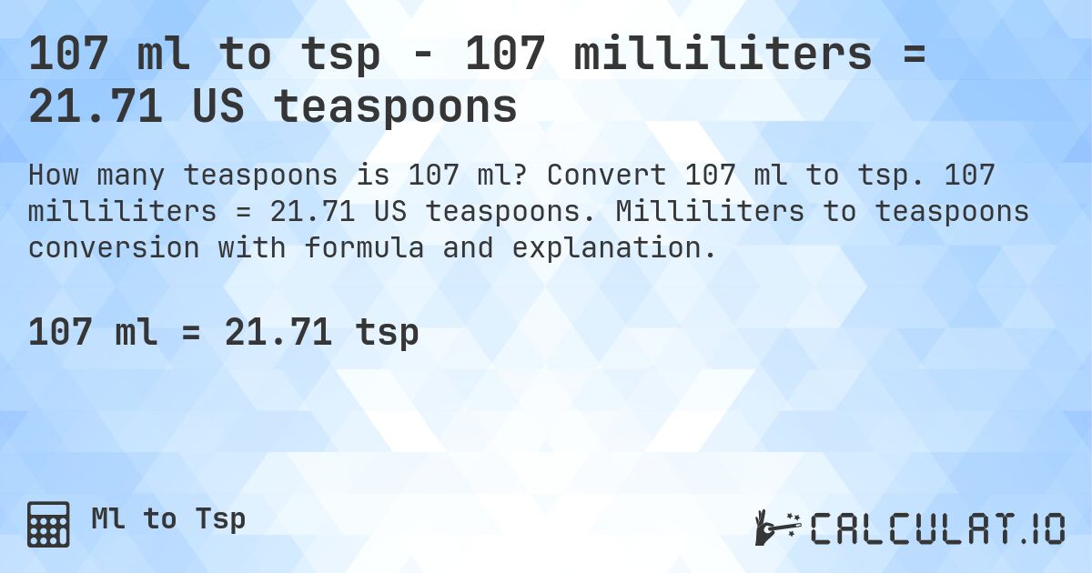 107 ml to tsp - 107 milliliters = 21.71 US teaspoons. Convert 107 ml to tsp. 107 milliliters = 21.71 US teaspoons. Milliliters to teaspoons conversion with formula and explanation.