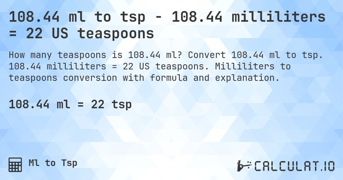 108.44 ml to tsp - 108.44 milliliters = 22 US teaspoons. Convert 108.44 ml to tsp. 108.44 milliliters = 22 US teaspoons. Milliliters to teaspoons conversion with formula and explanation.