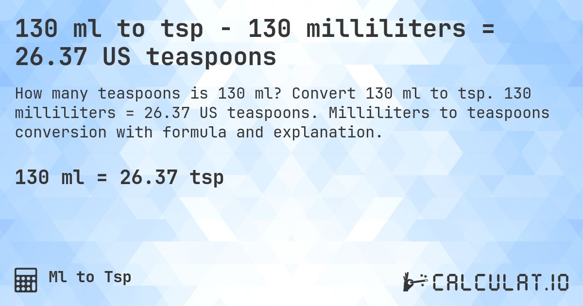130 ml to tsp - 130 milliliters = 26.37 US teaspoons. Convert 130 ml to tsp. 130 milliliters = 26.37 US teaspoons. Milliliters to teaspoons conversion with formula and explanation.