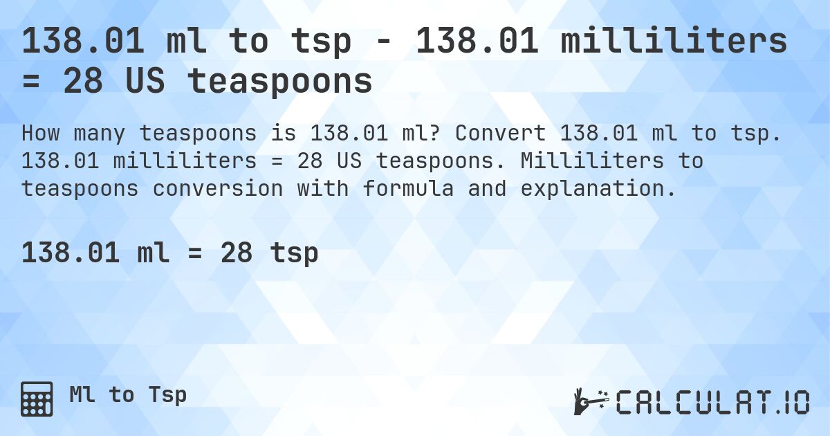 138.01 ml to tsp - 138.01 milliliters = 28 US teaspoons. Convert 138.01 ml to tsp. 138.01 milliliters = 28 US teaspoons. Milliliters to teaspoons conversion with formula and explanation.