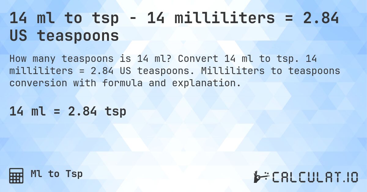 14 ml to tsp - 14 milliliters = 2.84 US teaspoons. Convert 14 ml to tsp. 14 milliliters = 2.84 US teaspoons. Milliliters to teaspoons conversion with formula and explanation.