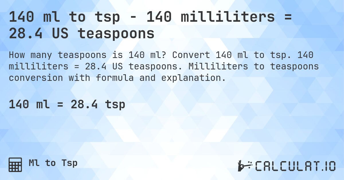 140 ml to tsp - 140 milliliters = 28.4 US teaspoons. Convert 140 ml to tsp. 140 milliliters = 28.4 US teaspoons. Milliliters to teaspoons conversion with formula and explanation.
