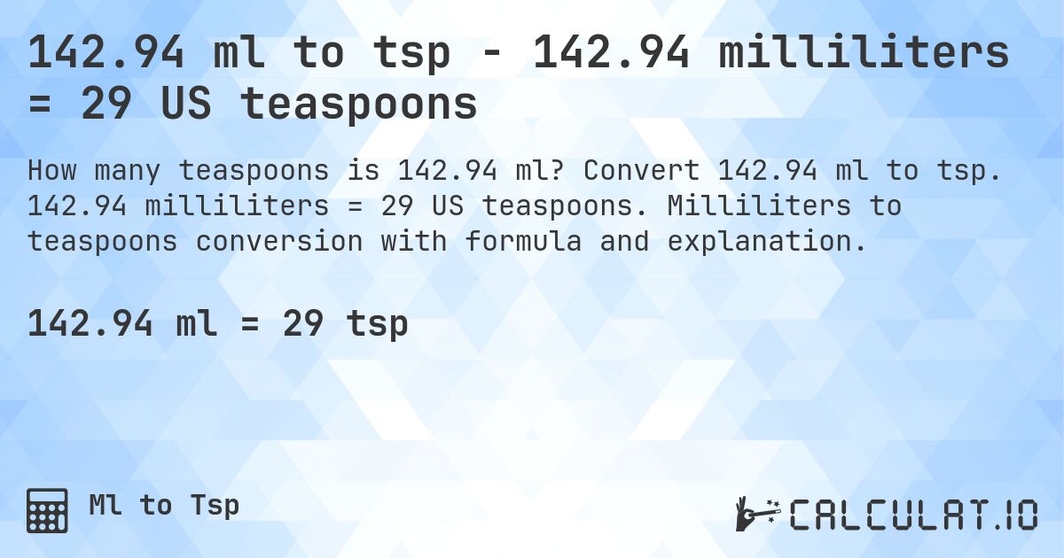 142.94 ml to tsp - 142.94 milliliters = 29 US teaspoons. Convert 142.94 ml to tsp. 142.94 milliliters = 29 US teaspoons. Milliliters to teaspoons conversion with formula and explanation.