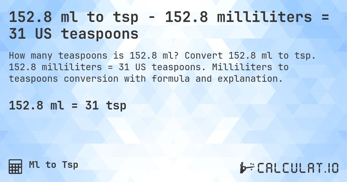 152.8 ml to tsp - 152.8 milliliters = 31 US teaspoons. Convert 152.8 ml to tsp. 152.8 milliliters = 31 US teaspoons. Milliliters to teaspoons conversion with formula and explanation.