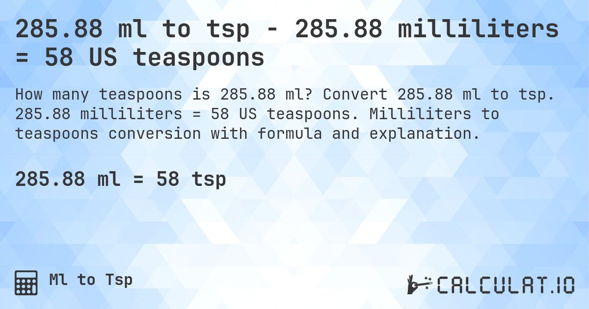285.88 ml to tsp - 285.88 milliliters = 58 US teaspoons. Convert 285.88 ml to tsp. 285.88 milliliters = 58 US teaspoons. Milliliters to teaspoons conversion with formula and explanation.