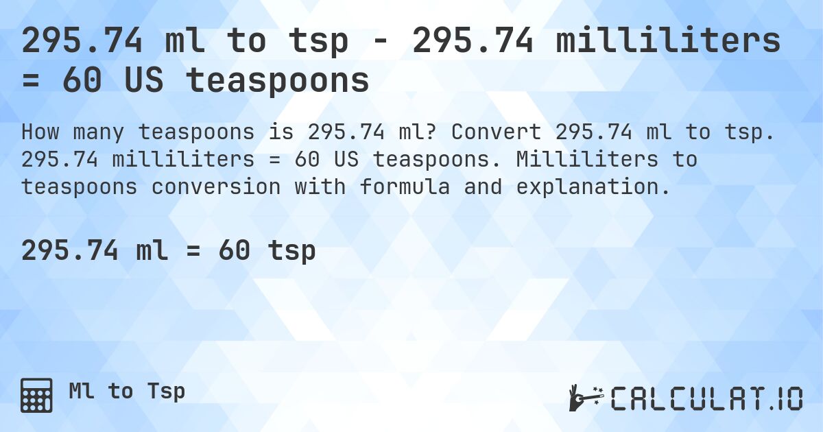 295.74 ml to tsp - 295.74 milliliters = 60 US teaspoons. Convert 295.74 ml to tsp. 295.74 milliliters = 60 US teaspoons. Milliliters to teaspoons conversion with formula and explanation.