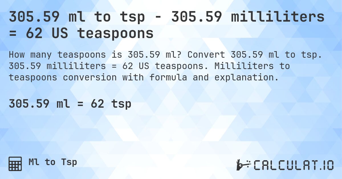 305.59 ml to tsp - 305.59 milliliters = 62 US teaspoons. Convert 305.59 ml to tsp. 305.59 milliliters = 62 US teaspoons. Milliliters to teaspoons conversion with formula and explanation.