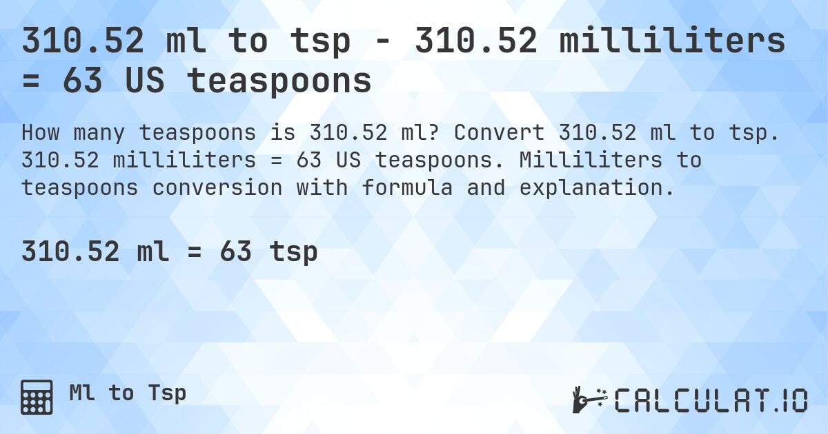 310.52 ml to tsp - 310.52 milliliters = 63 US teaspoons. Convert 310.52 ml to tsp. 310.52 milliliters = 63 US teaspoons. Milliliters to teaspoons conversion with formula and explanation.