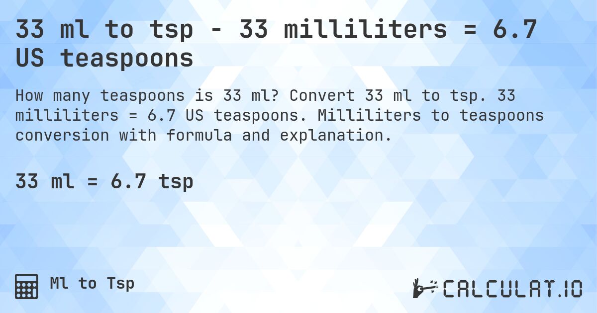33 ml to tsp - 33 milliliters = 6.7 US teaspoons. Convert 33 ml to tsp. 33 milliliters = 6.7 US teaspoons. Milliliters to teaspoons conversion with formula and explanation.