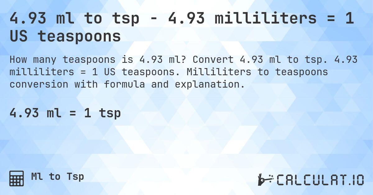 4.93 ml to tsp - 4.93 milliliters = 1 US teaspoons. Convert 4.93 ml to tsp. 4.93 milliliters = 1 US teaspoons. Milliliters to teaspoons conversion with formula and explanation.