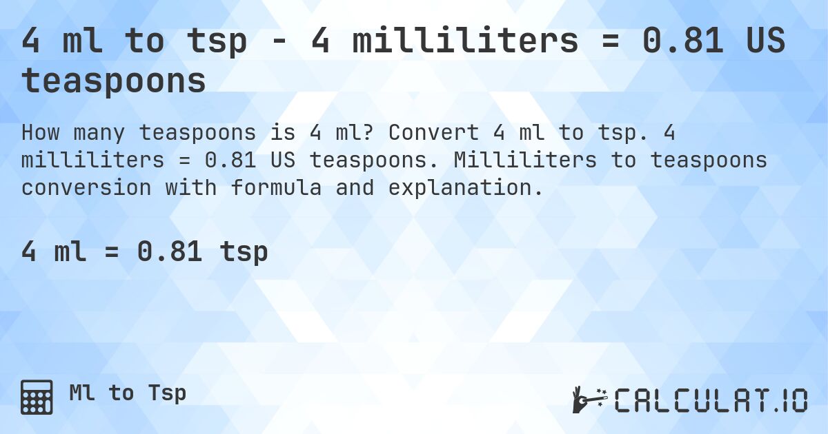 4 ml to tsp - 4 milliliters = 0.81 US teaspoons. Convert 4 ml to tsp. 4 milliliters = 0.81 US teaspoons. Milliliters to teaspoons conversion with formula and explanation.