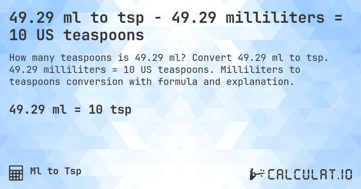 49.29 ml to tsp - 49.29 milliliters = 10 US teaspoons. Convert 49.29 ml to tsp. 49.29 milliliters = 10 US teaspoons. Milliliters to teaspoons conversion with formula and explanation.