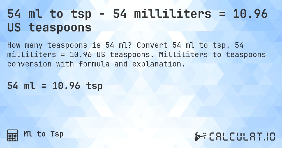 54 ml to tsp - 54 milliliters = 10.96 US teaspoons. Convert 54 ml to tsp. 54 milliliters = 10.96 US teaspoons. Milliliters to teaspoons conversion with formula and explanation.