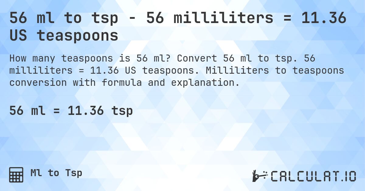 56 ml to tsp - 56 milliliters = 11.36 US teaspoons. Convert 56 ml to tsp. 56 milliliters = 11.36 US teaspoons. Milliliters to teaspoons conversion with formula and explanation.