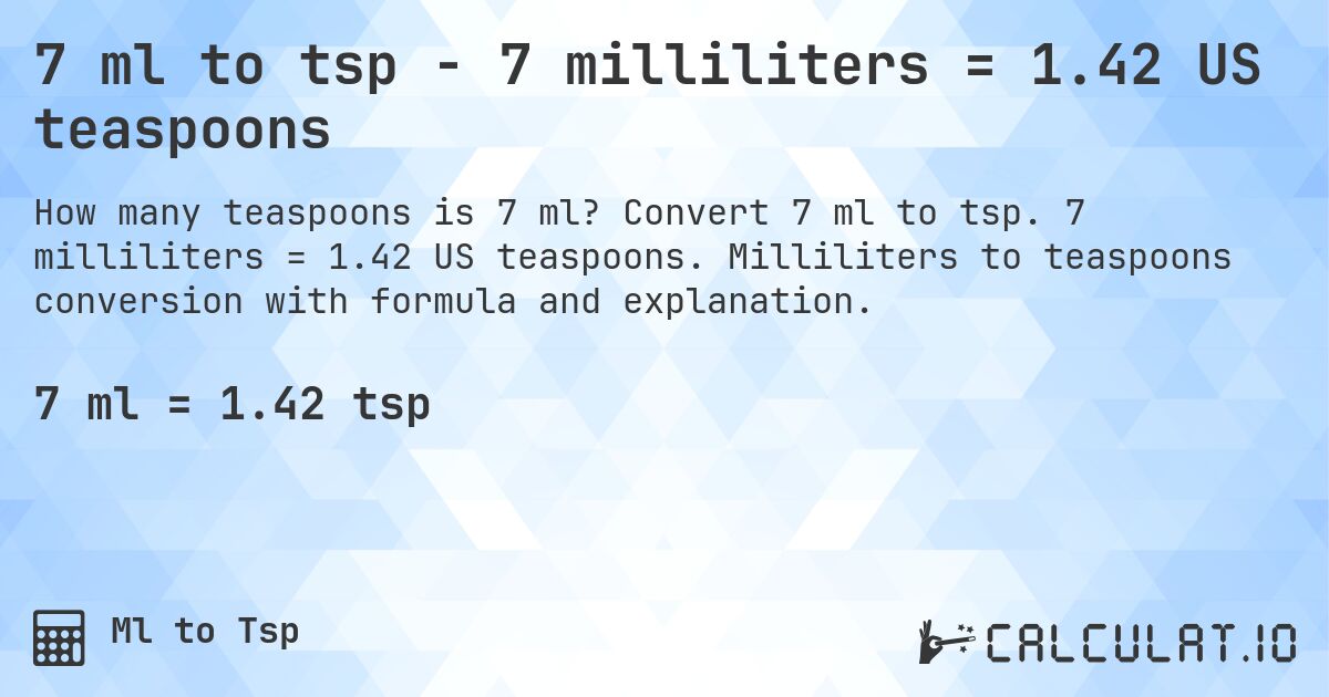 7 ml to tsp - 7 milliliters = 1.42 US teaspoons. Convert 7 ml to tsp. 7 milliliters = 1.42 US teaspoons. Milliliters to teaspoons conversion with formula and explanation.