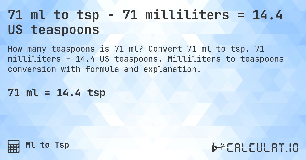 71 ml to tsp - 71 milliliters = 14.4 US teaspoons. Convert 71 ml to tsp. 71 milliliters = 14.4 US teaspoons. Milliliters to teaspoons conversion with formula and explanation.