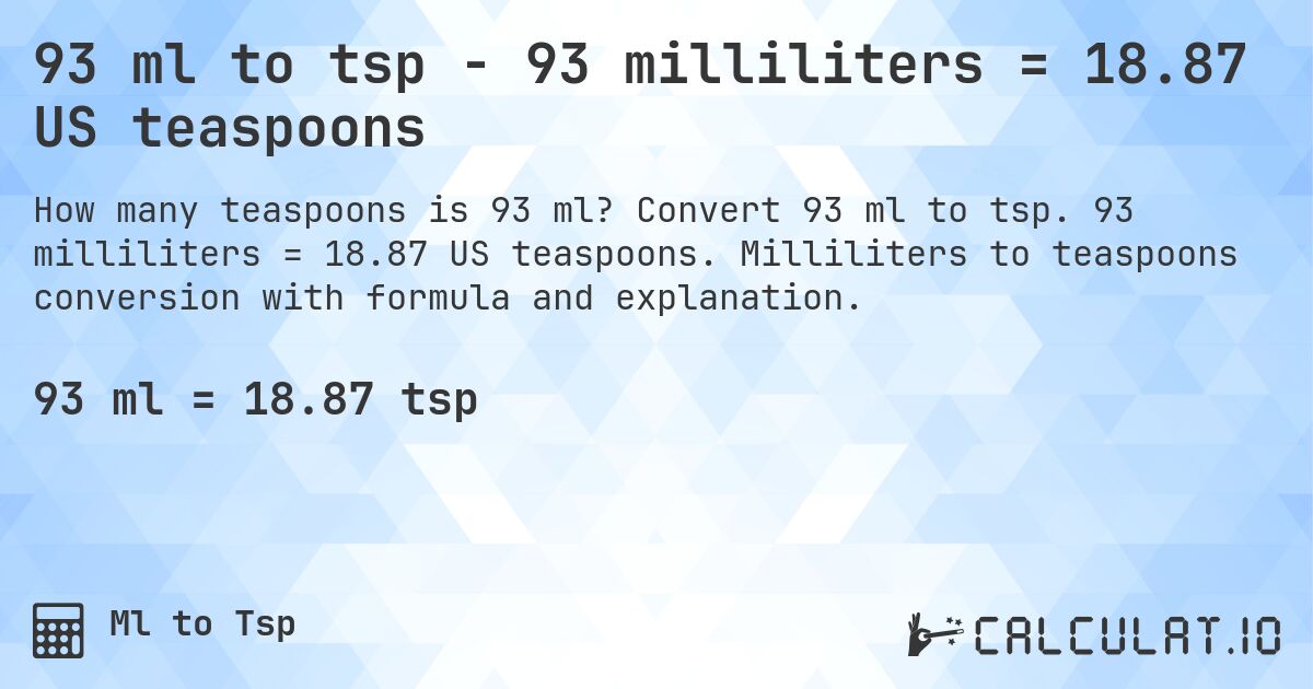 93 ml to tsp - 93 milliliters = 18.87 US teaspoons. Convert 93 ml to tsp. 93 milliliters = 18.87 US teaspoons. Milliliters to teaspoons conversion with formula and explanation.