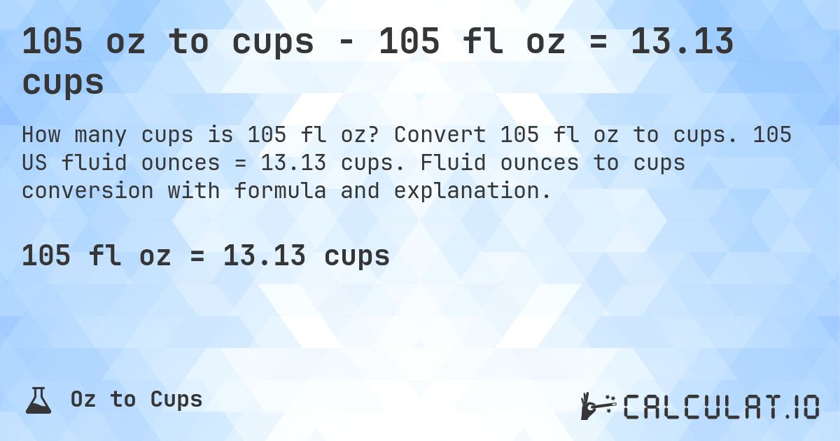 105 oz to cups - 105 fl oz = 13.13 cups. Convert 105 fl oz to cups. 105 US fluid ounces = 13.13 cups. Fluid ounces to cups conversion with formula and explanation.