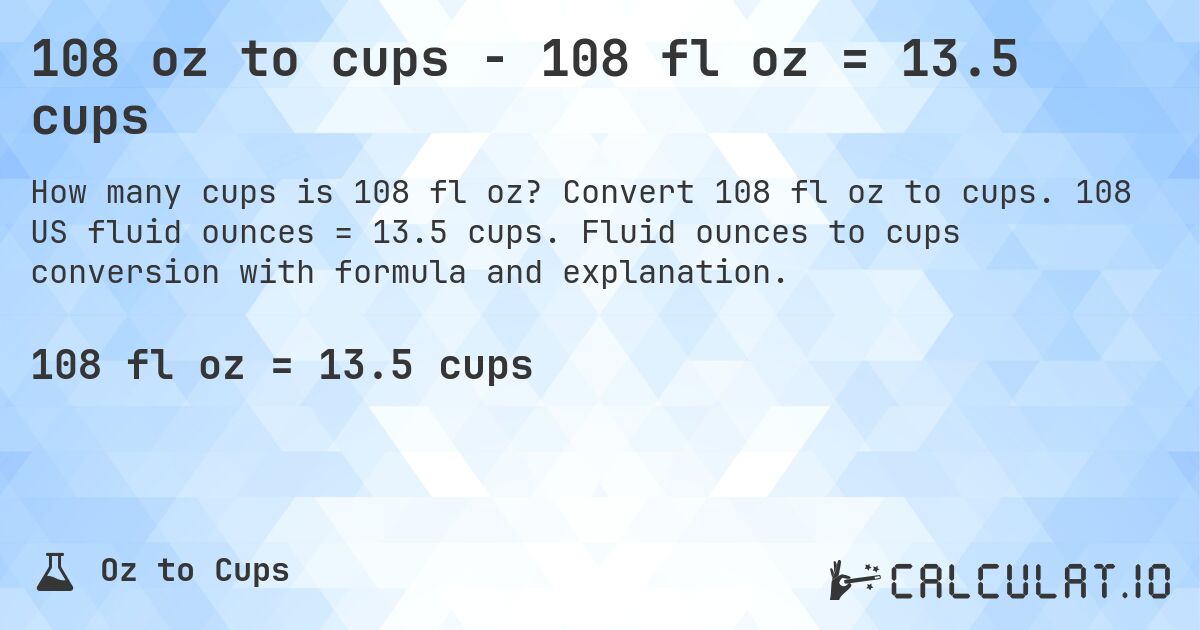 108 oz to cups - 108 fl oz = 13.5 cups. Convert 108 fl oz to cups. 108 US fluid ounces = 13.5 cups. Fluid ounces to cups conversion with formula and explanation.