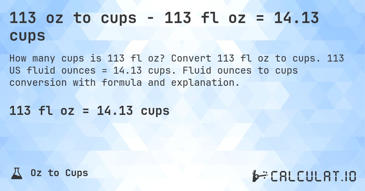 113 oz to cups - 113 fl oz = 14.13 cups. Convert 113 fl oz to cups. 113 US fluid ounces = 14.13 cups. Fluid ounces to cups conversion with formula and explanation.