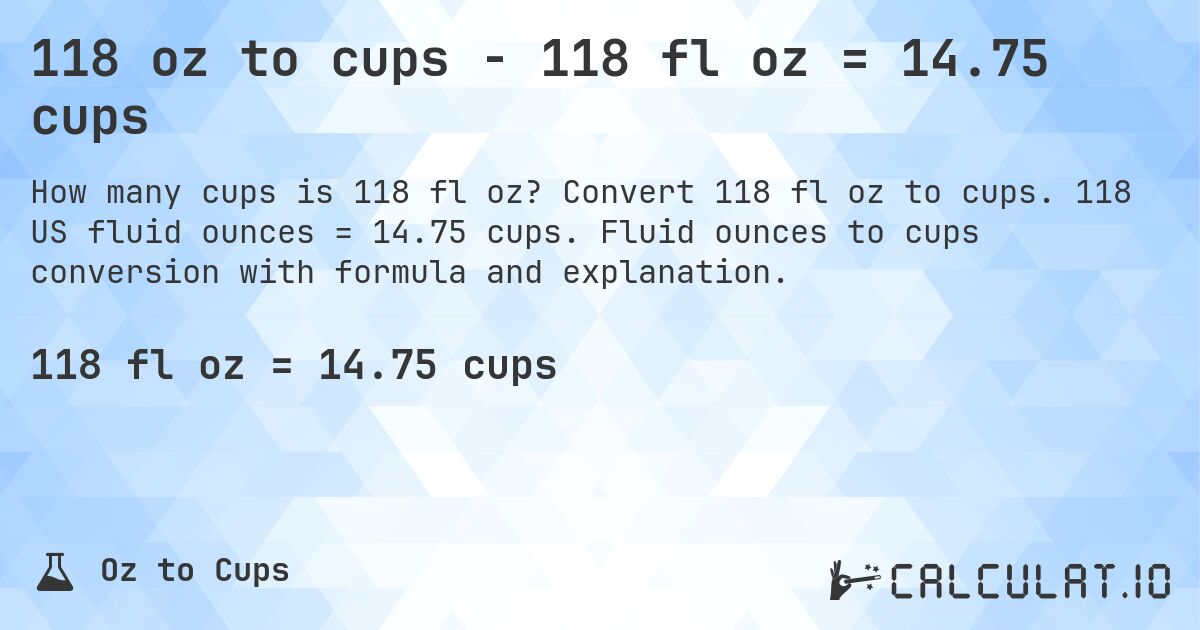 118 oz to cups - 118 fl oz = 14.75 cups. Convert 118 fl oz to cups. 118 US fluid ounces = 14.75 cups. Fluid ounces to cups conversion with formula and explanation.