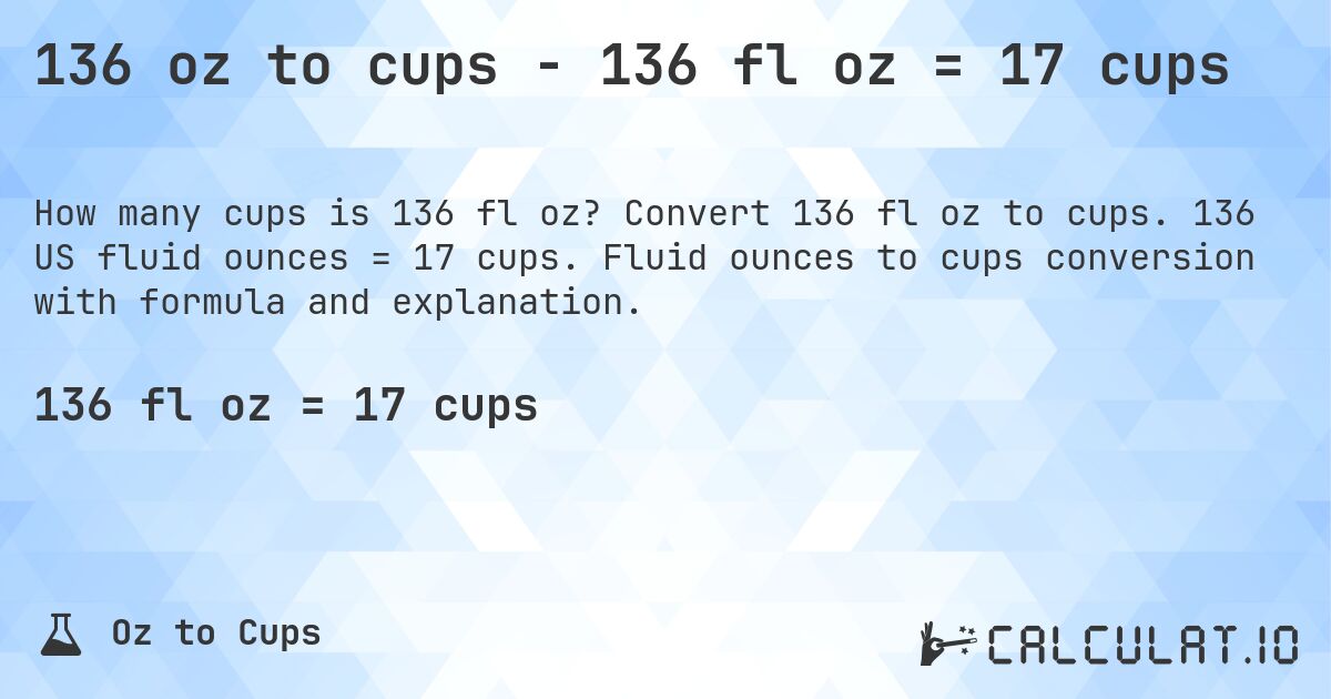 136 oz to cups - 136 fl oz = 17 cups. Convert 136 fl oz to cups. 136 US fluid ounces = 17 cups. Fluid ounces to cups conversion with formula and explanation.