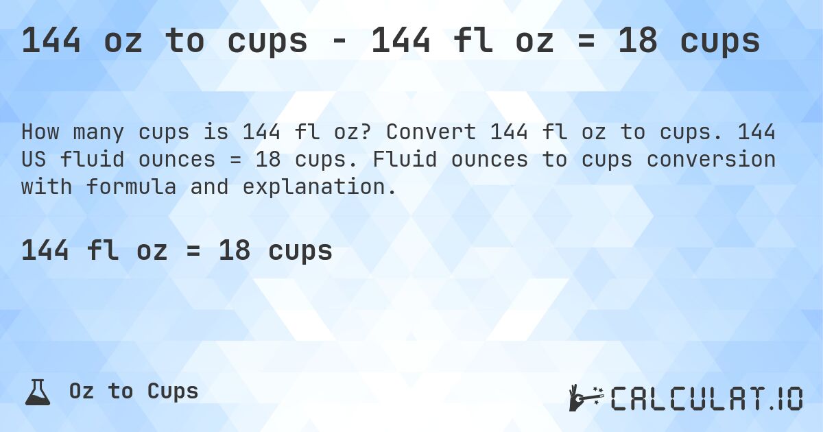 144 oz to cups - 144 fl oz = 18 cups. Convert 144 fl oz to cups. 144 US fluid ounces = 18 cups. Fluid ounces to cups conversion with formula and explanation.