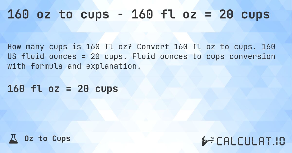 160 oz to cups - 160 fl oz = 20 cups. Convert 160 fl oz to cups. 160 US fluid ounces = 20 cups. Fluid ounces to cups conversion with formula and explanation.