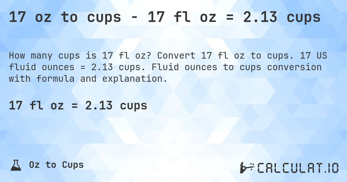 17 oz to cups - 17 fl oz = 2.13 cups. Convert 17 fl oz to cups. 17 US fluid ounces = 2.13 cups. Fluid ounces to cups conversion with formula and explanation.