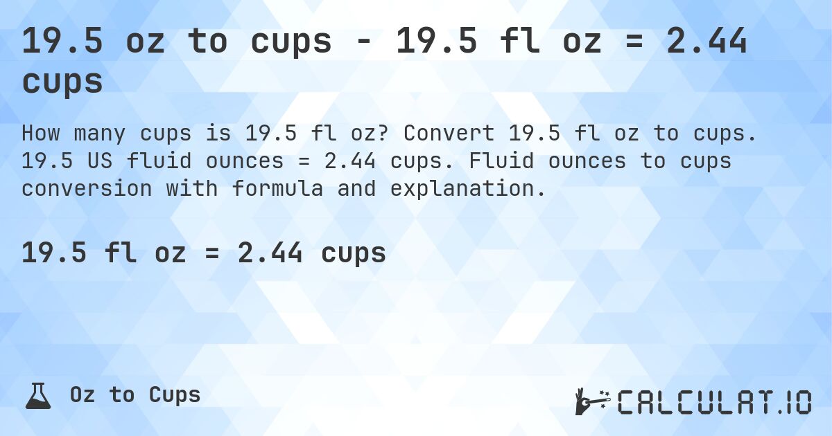 19.5 oz to cups - 19.5 fl oz = 2.44 cups. Convert 19.5 fl oz to cups. 19.5 US fluid ounces = 2.44 cups. Fluid ounces to cups conversion with formula and explanation.