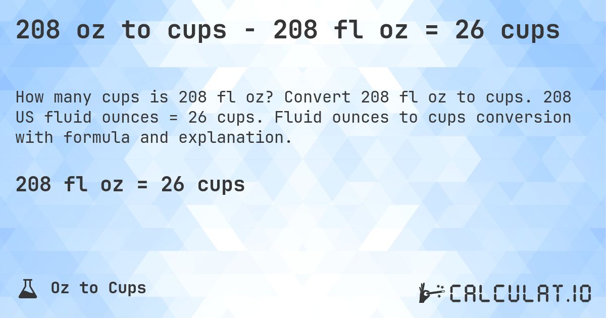 208 oz to cups - 208 fl oz = 26 cups. Convert 208 fl oz to cups. 208 US fluid ounces = 26 cups. Fluid ounces to cups conversion with formula and explanation.