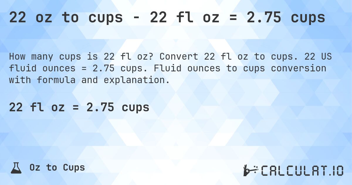 22 oz to cups - 22 fl oz = 2.75 cups. Convert 22 fl oz to cups. 22 US fluid ounces = 2.75 cups. Fluid ounces to cups conversion with formula and explanation.