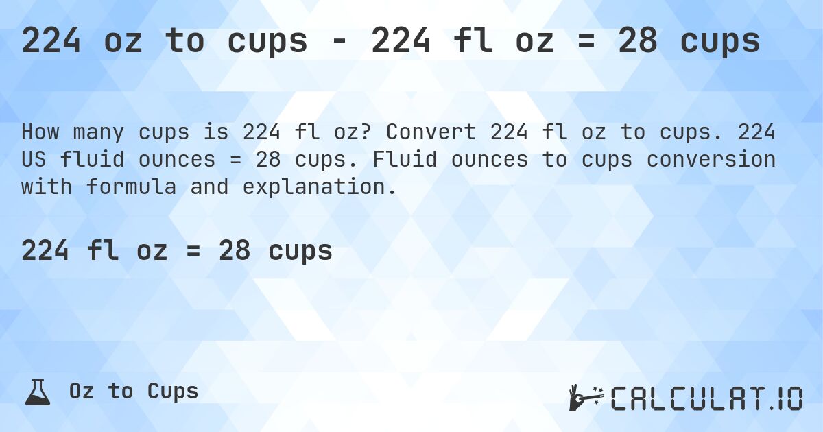 224 oz to cups - 224 fl oz = 28 cups. Convert 224 fl oz to cups. 224 US fluid ounces = 28 cups. Fluid ounces to cups conversion with formula and explanation.