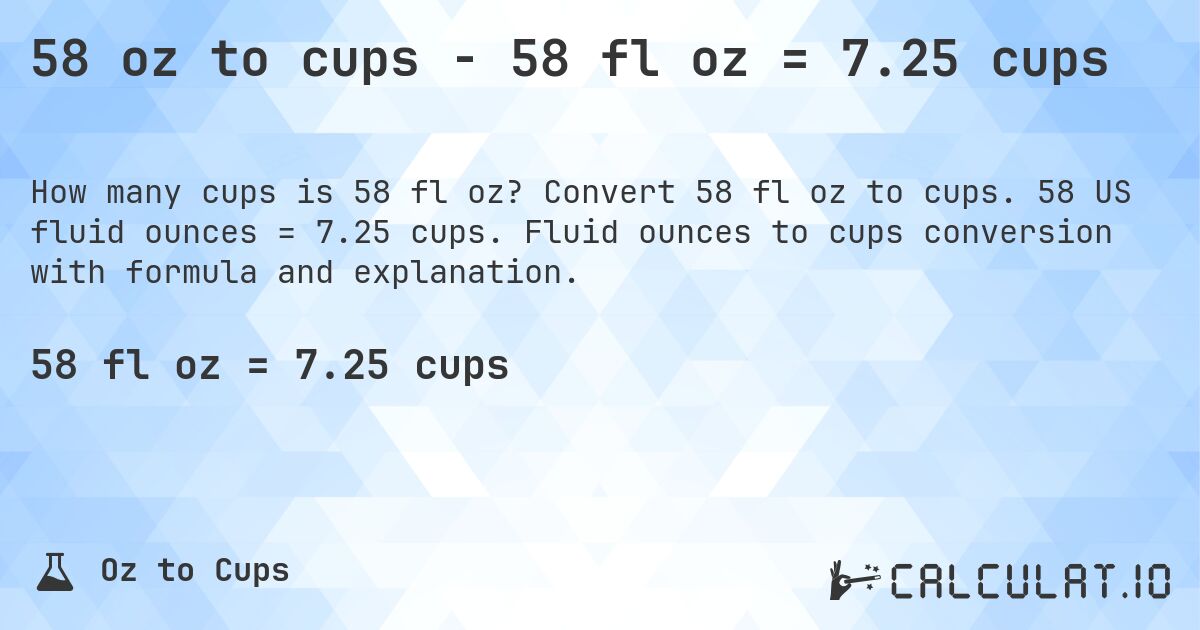 58 oz to cups - 58 fl oz = 7.25 cups. Convert 58 fl oz to cups. 58 US fluid ounces = 7.25 cups. Fluid ounces to cups conversion with formula and explanation.