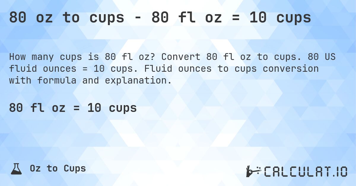 80 oz to cups - 80 fl oz = 10 cups. Convert 80 fl oz to cups. 80 US fluid ounces = 10 cups. Fluid ounces to cups conversion with formula and explanation.