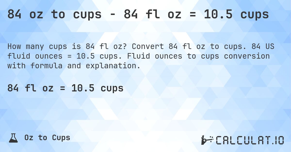 84 oz to cups - 84 fl oz = 10.5 cups. Convert 84 fl oz to cups. 84 US fluid ounces = 10.5 cups. Fluid ounces to cups conversion with formula and explanation.