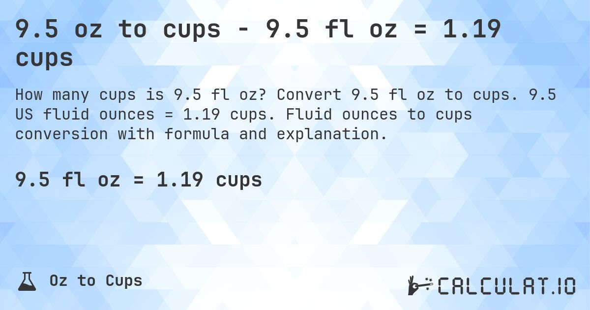9.5 oz to cups - 9.5 fl oz = 1.19 cups. Convert 9.5 fl oz to cups. 9.5 US fluid ounces = 1.19 cups. Fluid ounces to cups conversion with formula and explanation.