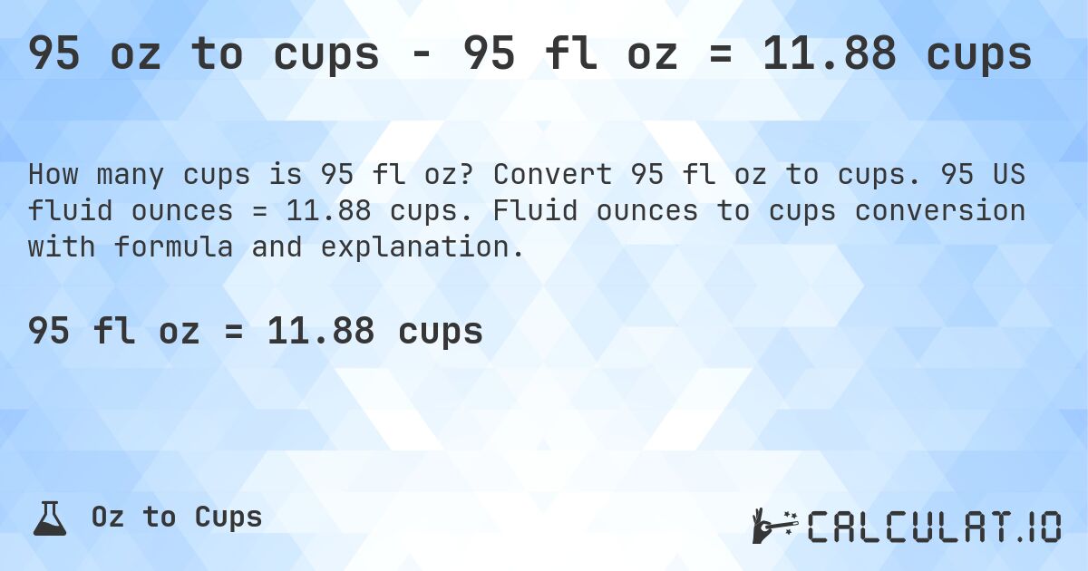 95 oz to cups - 95 fl oz = 11.88 cups. Convert 95 fl oz to cups. 95 US fluid ounces = 11.88 cups. Fluid ounces to cups conversion with formula and explanation.