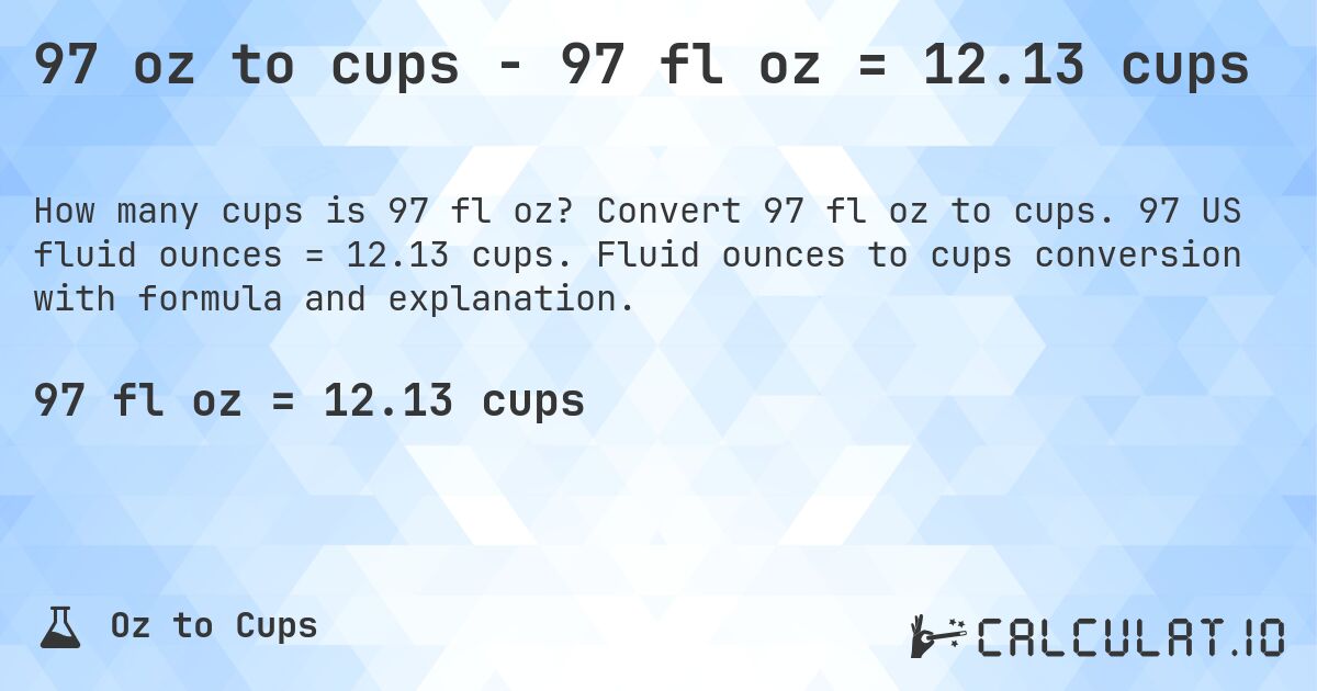 97 oz to cups - 97 fl oz = 12.13 cups. Convert 97 fl oz to cups. 97 US fluid ounces = 12.13 cups. Fluid ounces to cups conversion with formula and explanation.