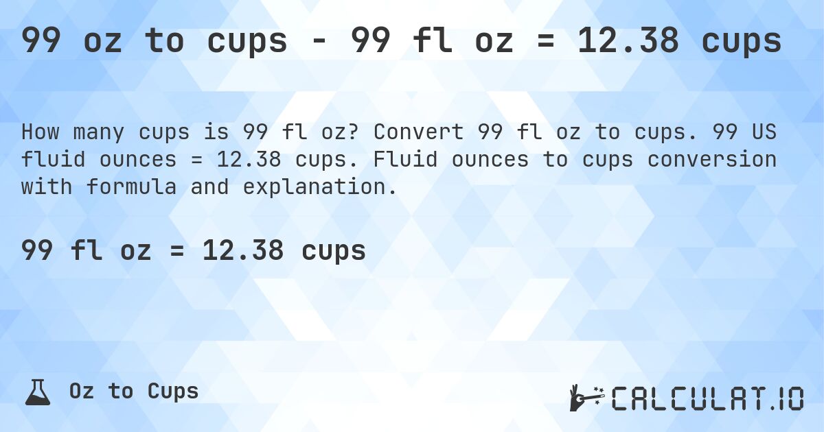 99 oz to cups - 99 fl oz = 12.38 cups. Convert 99 fl oz to cups. 99 US fluid ounces = 12.38 cups. Fluid ounces to cups conversion with formula and explanation.