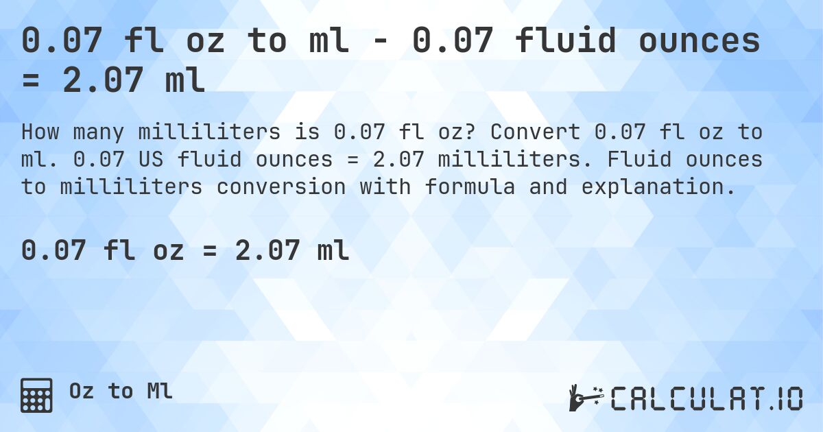 0.07 fl oz to ml - 0.07 fluid ounces = 2.07 ml. Convert 0.07 fl oz to ml. 0.07 US fluid ounces = 2.07 milliliters. Fluid ounces to milliliters conversion with formula and explanation.
