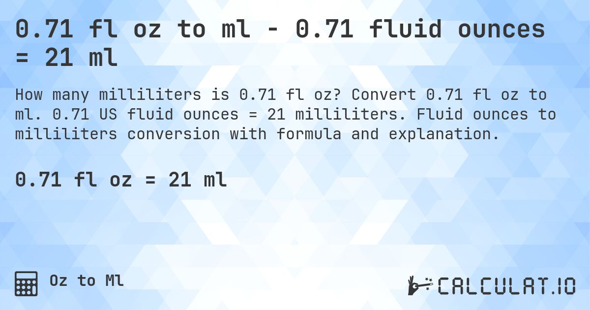 0.71 fl oz to ml - 0.71 fluid ounces = 21 ml. Convert 0.71 fl oz to ml. 0.71 US fluid ounces = 21 milliliters. Fluid ounces to milliliters conversion with formula and explanation.