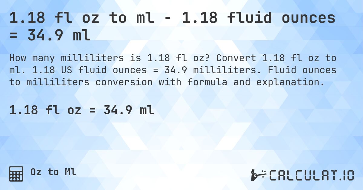 1.18 fl oz to ml - 1.18 fluid ounces = 34.9 ml. Convert 1.18 fl oz to ml. 1.18 US fluid ounces = 34.9 milliliters. Fluid ounces to milliliters conversion with formula and explanation.
